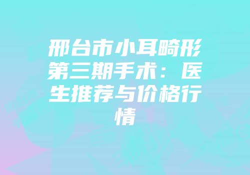 邢台市小耳畸形第三期手术：医生推荐与价格行情