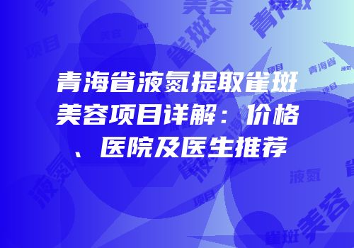 青海省液氮提取雀斑美容项目详解：价格、医院及医生推荐