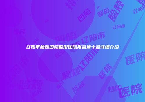 辽阳市脸颊凹陷整形医院排名前十名详细介绍