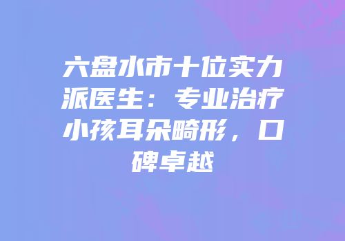 六盘水市十位实力派医生：专业治疗小孩耳朵畸形，口碑卓越