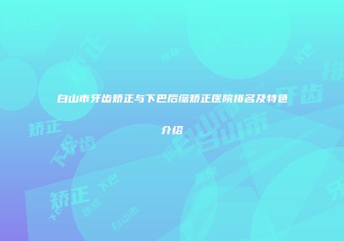 白山市牙齿矫正与下巴后缩矫正医院排名及特色介绍