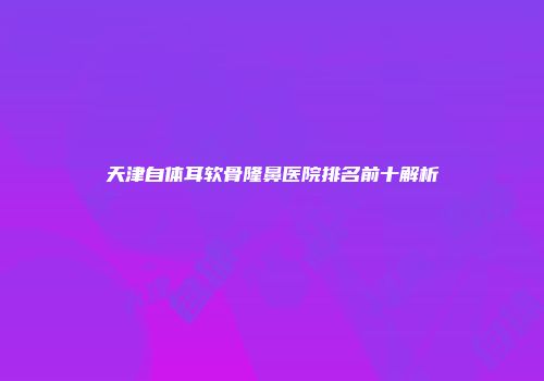 天津自体耳软骨隆鼻医院排名前十解析