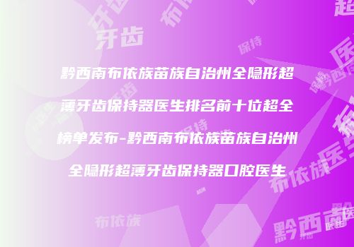 黔西南布依族苗族自治州全隐形超薄牙齿保持器医生排名前十位超全榜单发布-黔西南布依族苗族自治州全隐形超薄牙齿保持器口腔医生