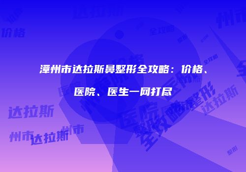 漳州市达拉斯鼻整形全攻略：价格、医院、医生一网打尽