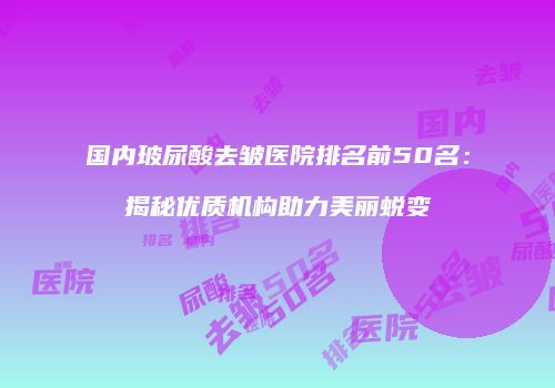 国内玻尿酸去皱医院排名前50名：揭秘优质机构助力美丽蜕变