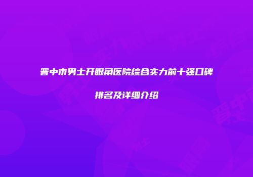 晋中市男士开眼角医院综合实力前十强口碑排名及详细介绍