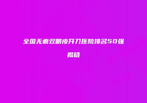 全国无痕双眼皮开刀医院排名50强揭晓