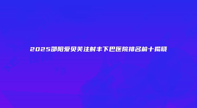 2025邵阳爱贝芙注射丰下巴医院排名前十揭晓