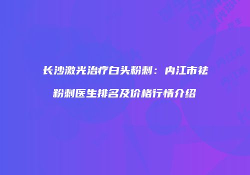 长沙激光治疗白头粉刺：内江市祛粉刺医生排名及价格行情介绍
