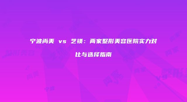 宁波尚美 vs 艺镁：两家整形美容医院实力对比与选择指南