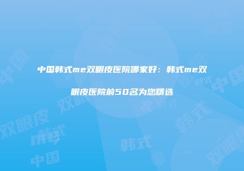 中国韩式me双眼皮医院哪家好：韩式me双眼皮医院前50名为您精选