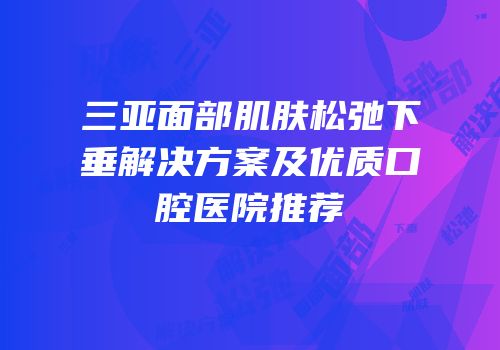 三亚面部肌肤松弛下垂解决方案及优质口腔医院推荐