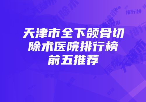 天津市全下颌骨切除术医院排行榜前五推荐
