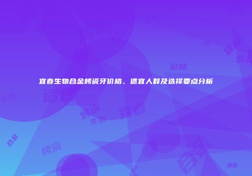宜春生物合金烤瓷牙价格、适宜人群及选择要点分析