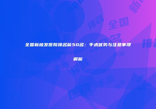 全国新植发医院排名前50名：手术优势与注意事项解析