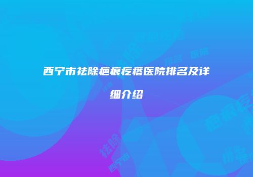 西宁市祛除疤痕疙瘩医院排名及详细介绍
