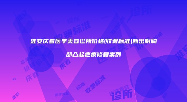 淮安庆春医学美容诊所价格(收费标准)新出附胸部凸起疤痕修复案例