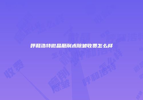 呼和浩特微晶磨削术除皱收费怎么样