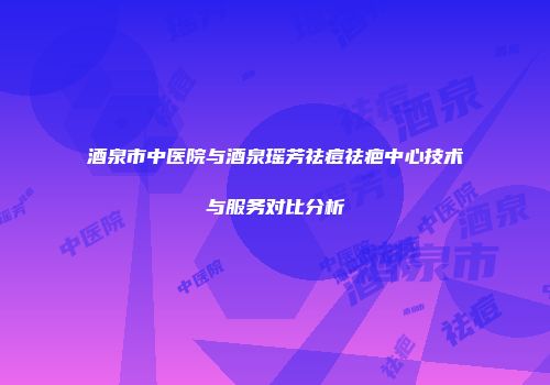 酒泉市中医院与酒泉瑶芳祛痘祛疤中心技术与服务对比分析