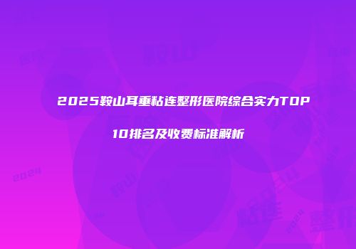 2025鞍山耳垂粘连整形医院综合实力TOP10排名及收费标准解析