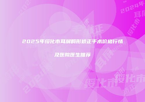 2025年绥化市耳屏畸形矫正手术价格行情及医院医生推荐