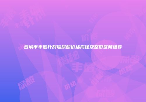 晋城市丰唇针剂玻尿酸价格揭秘及整形医院推荐