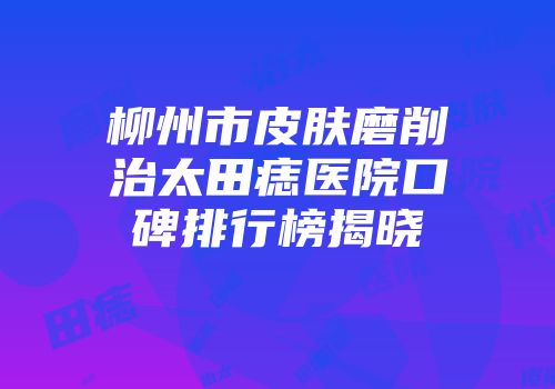 柳州市皮肤磨削治太田痣医院口碑排行榜揭晓