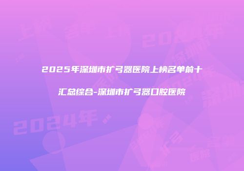 2025年深圳市扩弓器医院上榜名单前十汇总综合-深圳市扩弓器口腔医院