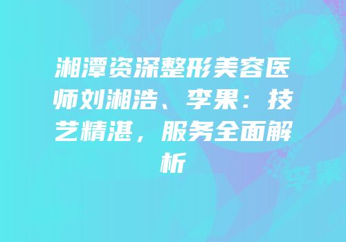 湘潭资深整形美容医师刘湘浩、李果：技艺精湛，服务全面解析
