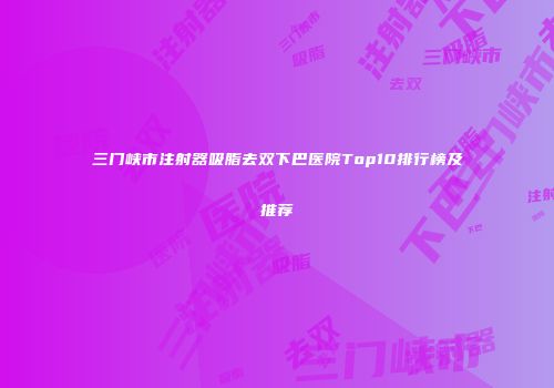 三门峡市注射器吸脂去双下巴医院Top10排行榜及推荐