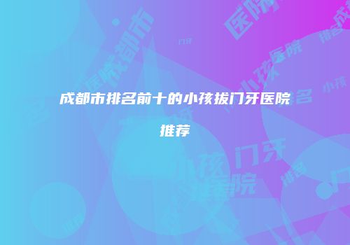 成都市排名前十的小孩拔门牙医院推荐