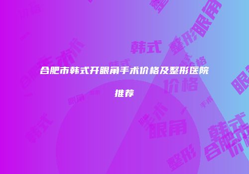 合肥市韩式开眼角手术价格及整形医院推荐