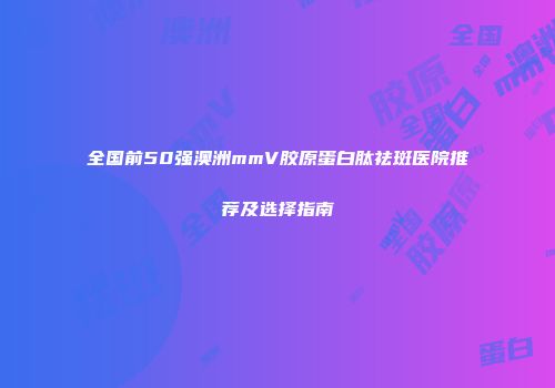 全国前50强澳洲mmV胶原蛋白肽祛斑医院推荐及选择指南