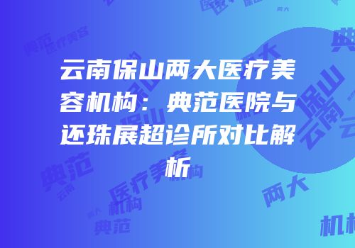 云南保山两大医疗美容机构：典范医院与还珠展超诊所对比解析