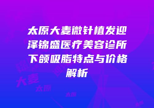 太原大麦微针植发迎泽锦盛医疗美容诊所下颌吸脂特点与价格解析