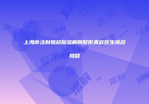 上海市注射玻尿酸溶解酶整形美容医生排名揭晓