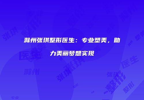 滁州张琪整形医生：专业塑美，助力美丽梦想实现