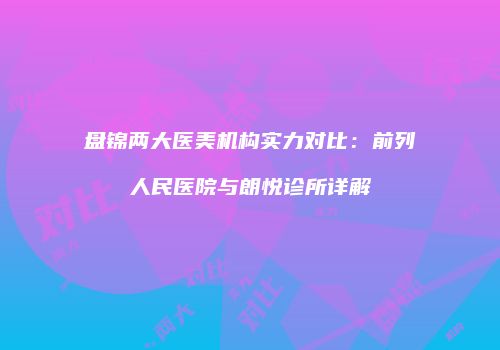 盘锦两大医美机构实力对比：前列人民医院与朗悦诊所详解