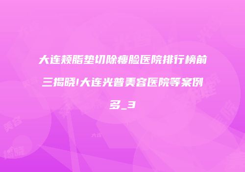大连颊脂垫切除瘦脸医院排行榜前三揭晓!大连光普美容医院等案例多_3