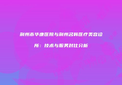荆州市华康医院与荆州名韩医疗美容诊所：技术与服务对比分析