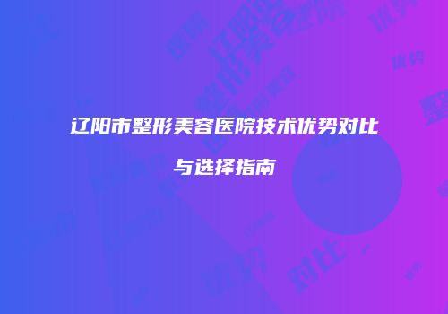 辽阳市整形美容医院技术优势对比与选择指南