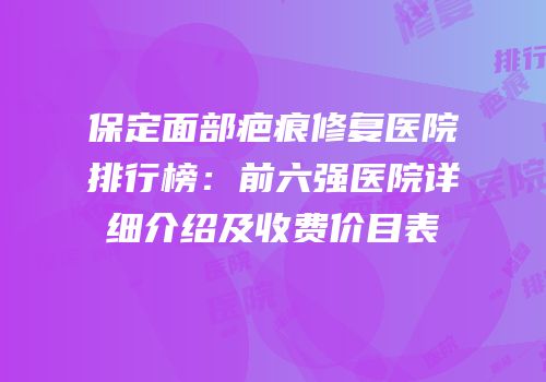 保定面部疤痕修复医院排行榜：前六强医院详细介绍及收费价目表