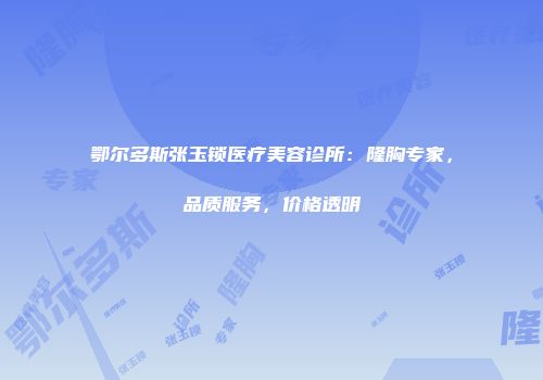 鄂尔多斯张玉锁医疗美容诊所：隆胸专家，品质服务，价格透明
