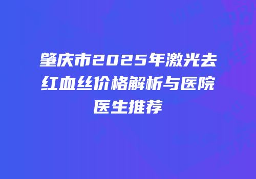 肇庆市2025年激光去红血丝价格解析与医院医生推荐