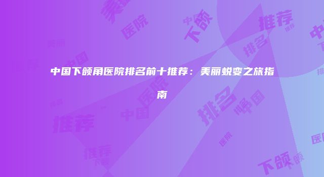 中国下颌角医院排名前十推荐：美丽蜕变之旅指南