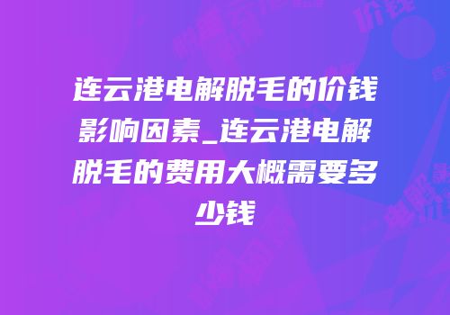 连云港电解脱毛的价钱影响因素_连云港电解脱毛的费用大概需要多少钱