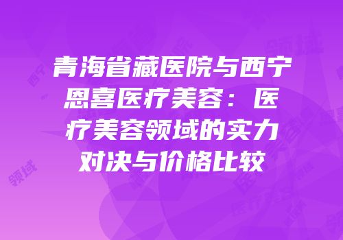 青海省藏医院与西宁恩喜医疗美容：医疗美容领域的实力对决与价格比较