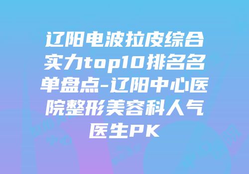辽阳电波拉皮综合实力top10排名名单盘点-辽阳中心医院整形美容科人气医生PK