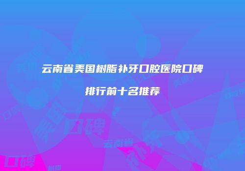 云南省美国树脂补牙口腔医院口碑排行前十名推荐