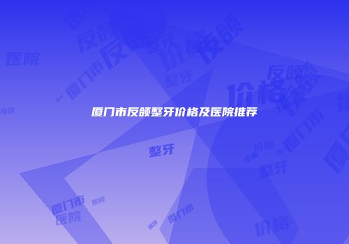 厦门市反颌整牙价格及医院推荐